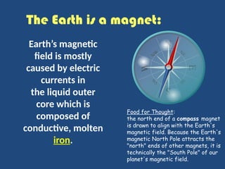 The Earth is a magnet:
Earth’s magnetic
field is mostly
caused by electric
currents in
the liquid outer
core which is
composed of
conductive, molten
iron.
Food for Thought:
the north end of a compass magnet
is drawn to align with the Earth's
magnetic field. Because the Earth's
magnetic North Pole attracts the
"north" ends of other magnets, it is
technically the "South Pole" of our
planet's magnetic field.
 