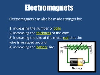 Electromagnets
Electromagnets can also be made stronger by:
1) increasing the number of coils
2) increasing the thickness of the wire
3) increasing the size of the metal rod that the
wire is wrapped around.
4) increasing the battery size
 