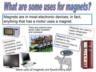 Magnets are in most electronic devices, in fact,
anything that has a motor uses a magnet.
They are used to slow
down roller coasters
and subways.
More uses of magnets are found every day!
 
