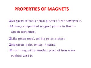 PROPERTIES OF MAGNETS
Magnets attracts small pieces of iron towards it.
A freely suspended magnet points in North-
South Direction.
Like poles repel, unlike poles attract.
Magnetic poles exists in pairs.
It can magnetize another piece of iron when
rubbed with it.
 