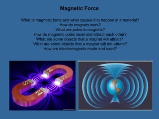 Magnetic Force

What is magnetic force and what causes it to happen in a material?
                     How do magnets work?
                   What are poles in magnets?
       How do magnetic poles repel and attract each other?
        What are some objects that a magnet will attract?
      What are some objects that a magnet will not attract?
           How are electromagnets made and used?
 