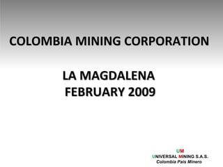 COLOMBIA MINING CORPORATION LA MAGDALENA  FEBRUARY 2009 U M U NIVERSAL  M INING S.A.S. Colombia Pais Minero  