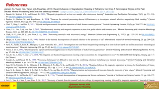 References
Jianwen Yu, Yuexin Han, Yanjun Li & Peng Gao (2019): Recent Advances in Magnetization Roasting of Refractory Iron Ores: A Technological Review in the Past
Decade, Mineral Processing and Extractive Metallurgy Review. https://doi.org/10.1080/08827508.2019.1634565
• Barani, K., Koleini, S. J., and Rezaei, B., 2011, “Magnetic properties of an iron ore sample after microwave heating.” Separation and Purification Technology, 76(3). pp. 331–336.
doi:10.1016/j.seppur.2010.11.001.
• Boehm, A., Boehm, M., and Kogelbauer, A., 2014, “Neutrons for mineral processing–thermo diffractometry to investigate mineral selective magnetizing flash roasting.” Chemie
Ingenieur Technik, 86(6). pp. 883–890. doi:10.1002/cite.201400024.
• Chai, T., Ding, J., and Wu, F., 2011, “Hybrid intelligent control for optimal operation of shaft furnace roasting process.” Control Engineering Practice, 19(3). pp. 264–275. doi:10.1016/j.
conengprac.2010.05.002.
• Chun, T. J., Zhu, D. Q., and Pan, J., 2015, “Simultaneously roasting and magnetic separation to treat low grade siderite and hematite ores.” Mineral Processing and Extractive Metallurgy
Review, 36(4). pp. 223–226. doi:10.1080/08827508.2014.928620.
• Clark, D. E., Folz, D. C., and West, J. K., 2000, “Processing materials with microwave energy.” Materials Science and Engineering: A, 287(2). pp. 153–158. doi:10.1016/S0921-
5093(00)00768-1.
• Dhupe, A. P., and Gokarn, A. N., 1990, “Studies in the thermal decomposition of natural siderites in the presence of air.” International Journal of Mineral Processing, 28. pp. 209–220.
doi:10.1016/03017516(90)90043-X.
• Faris, N., Tardio, J., Ram, R., Bhargava, S., and Pownceby, M. I., 2017, “Investigation into coal-based magnetizing roasting of an iron-rich rare earth ore and the associated mineralogical
transformations.” Minerals Engineering, 114. pp. 37–49. doi:10.1016/j. mineng.2017.09.007.
• Flavio, T. D. S., 1992, “Thermodynamic aspects of the roasting processes in the pre-treatment of nickel ferrous garnierites.” Mineral Procesing and Extractive Metallurgy Review, 9(1–4).
pp. 97–106. doi:10.1080/ 08827509208952697.
• Gao, P., Yu, J., Han, Y., and Li, Y., 2018, “Investigation on fluidized magnetization roasting of pre-concentrate for Donganshan iron ore.” The 11th CSM Steel Congress, Beijing. pp. 1–7.
(In Chinese)
• Iwasaki, I., and Prasad, M. S., 1989, “Processing techniques for difficult-to-treat ores by combining chemical metallurgy and mineral processing.” Mineral Procesing and Extractive
Metallurgy Review, 4. pp. 241–276. doi:10.1080/08827508908952639.
• Jena, M. S., Tripathy, H. K., Mohanty, J. K., Mohanty, J. N., Das, S. K., and Reddy, P. S. R., 2015a, “Roasting followed by magnetic separation: a process for beneficiation of titano-
magnetite ore.” Separation Science and Technology, 50(8). pp. 1221–1229. doi:10.1080/01496395.2014.965834.
• Jena, S. K., Sahoo, H., Rath, S. S., Rao, D. S., Das, S. K., and Das, B., 2015b, “Characterization and processing of iron ore slimes for recovery of iron values.” Mineral Processing and
Extractive Metallurgy Review, 36(3). pp. 174–182. doi:10.1080/08827508.2014.898300.
• Kissinger, H. E., McMurdie, H. F., and Simpson, B. S., 1956, “Thermal decomposition of manganous and ferrous carbonates.” Journal of the American Ceramic Society, 39. pp. 168–172.
doi:10.1111/jace.1956.39. issue-5.
• Lei, C., Yan, B., Chen, T., and Xiao, X. M., 2017, “Recovery of metals from the roasted lead-zinc tailings by magnetizing roasting followed by magnetic separation.” Journal of Cleaner
Production, 158. pp. 73–80. doi:10.1016/j.jclepro.2017.04.164.
@Hassan Harraz 2024
Magnetization Roasting
@Hassan Harraz 2024
Magnetization Roasting
1/20/2024 26
 