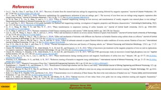 References
• Lei, C., Yan, B., Chen, T., and Xiao, X. M., 2017, “Recovery of metals from the roasted lead-zinc tailings by magnetizing roasting followed by magnetic separation.” Journal of Cleaner Production, 158.
pp. 73–80. doi:10.1016/j.jclepro.2017.04.164.
• Li, C., Sun, H., Bai, J., and Li, L., 2010, “Innovative methodology for comprehensive utilization of iron ore tailings: part 1. The recovery of iron from iron ore tailings using magnetic separation after
magnetizing roasting.” Journal of Hazardous Materials, 174(1–3). pp. 71–77. doi:10.1016/j.jhazmat.2009.09.018.
• Li, W. B., Han, Y. X., Liu, X., Shan, Y., and Li, Y. J., 2019, “Effect of fluidized magnetizing roasting on iron recovery and transformation of weakly magnetic iron mineral phase in iron tailings.”
PhysicochemicalProblems of Mineral Processing. doi:10.5277/ppmp19010.
• Li, Y., and Zhu, T., 2012, “Recovery of low grade haematite via fluidised bed magnetising roasting: investigation of magnetic properties and liberation characteristics.” Ironmaking & Steelmaking, 39(2).
pp. 112–120.doi:10.1179/1743281211Y.0000000071.
• Li, Y. J., Wang, R., Han, Y. X., and Wei, X. C., 2015, “Phase transformation in suspension roasting of oolitic hematite ore.” Journal of Central South University, 22(12). pp. 4560–4565.
doi:10.1007/s11771-0153006-8.
• Lu, S., Ding, J., and Liu, L., 2015, “Dynamic simulation of shaft furnace roasting process with metsim.” CIESC Journal, 66(01). pp. 244–250.(In Chinese).
• Luo, X., Yin, W., Wang, Y., Sun, C., Ma, Y., and Liu, J., 2016a, “Effect and mechanism of siderite on reverse anionic flotation of quartz from hematite.” Journal of Central South University of Technology,
23. pp. 52–58. doi:10.1007/s11771-016-3048-6.
• Luo, X., Yin, W., Wang, Y., Sun, C., Ma, Y., and Liu, J., 2016b, “Effect and mechanism of dolomite with different size fractions on hematite flotation using sodium oleate as collector.” Journal of Central
South University of Technology, 23. pp. 529–534. doi:10.1007/s11771-0163099-8.
• Luo, X., Wang, Y., Wen, S., Ma, M., Sun, C., Yin, W., and Ma, Y., 2016c, “Effect of carbonate minerals on quartz flotation behavior under conditions of reverse anionic flotation of iron ores.” International
Journal of Mineral Processing, 152. pp. 1–6. doi:10.1016/j. minpro.2016.04.008.
• Luo, Y. H., Zhu, D. Q., Pan, J., and Zhou, X. L., 2016d, “Thermal decomposition behaviour and kinetics of Xinjiang siderite ore.” Mineral Processing and Extractive Metallurgy, 125(1). pp. 17–25.
doi:10.1080/03719553.2015.1118213.
• Omran, M., Fabritius, T., Elmahdy, A. M., Abdel-Khalek, N. A., El-Aref, M., and Elmanawi, A. E. H., 2014, “Effect of microwave pre-treatment on the magnetic properties of iron ore and its implications
on magnetic separation.” Separation and Purification Technology, 136. pp. 223–232. doi:10.1016/j.seppur.2014.09.011.
• Omran, M., Fabritius, T., Elmahdy, A. M., Abdel-Khalek, N. A., El-Aref, M., and Elmanawi, A. E. H., 2015, “XPS and FTIR spectroscopic study on microwave treated high phosphorus iron ore.” Applied
Surface Science, 345. pp. 127–140. doi:10.1016/j.apsusc.2015.03.209.
• Peng, T., Gao, X., Li, Q., Xu, L., Luo, L., and Xu, L., 2017, “Phase transformation during roasting process and magnetic beneficiation of oolitic-iron ores.” Vacuum, 146. pp. 63–73. doi:10.1016/j.
vacuum.2017.09.029.
• Ponomar, V. P., Dudchenko, N. O., and Brik, A. B., 2017, “Reduction roasting of hematite to magnetite using carbohydrates.” International Journal of Mineral Processing, 164. pp. 21–25. doi:10.1016/j.
minpro.2017.05.005.
•Priestley, R. J., 1957, “MagneticConversion of Iron Ores.” Industrial & Engineering Chemistry, 49(1). pp. 62–64. doi:10.1021/ie50565a027.
• Raghukumar, C., Tripathy, S. K., and Mohanan, S., 2012, “Beneficiation of Indian high alumina iron ore fines–a case study.” International Journal of Mining Engineering and Mineral Processing, 1(2). pp.
94–100.doi:10.5923/j.mining.20120102.11.
• Rath, S. S., Dhawan, N., Rao, D. S., Das, B., and Mishra, B. K., 2016, “Beneficiation studies of a difficult to treat iron ore using conventional and microwave roasting.” Powder Technology, 301. pp.1016–
1024. doi:10.1016/j.powtec.2016.07.044.
• Rath, S. S., Rao, D. S., Tripathy, S. K., and Biswal, S. K., 2018, “Characterization vis-á-vis utilization of blast furnace flue dust in the roast reduction of banded iron ore.” Process Safety and Environmental
Protection, 117. pp. 232–244.doi:10.1016/j. psep.2018.05.007.
• Rath, S. S., Sahoo, H., Dhawan, N., Rao, D. S., Das, B., and Mishra, B. K., 2014, “Optimal recovery of iron values from a low grade iron ore using reduction roasting and magnetic Sseparation.”
Separation Science and Technology, 49(12). pp. 1927–1936. doi:10.1080/01496395.2014.903280.
@Hassan Harraz 2024
Magnetization Roasting
@Hassan Harraz 2024
Magnetization Roasting
1/20/2024 27
 