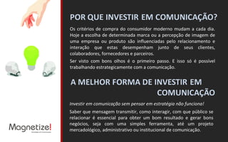 Os critérios de compra do consumidor moderno mudam a cada dia. Hoje a escolha de determinada marca ou a percepção de imagem de uma empresa ou produto são influenciadas pelo relacionamento e interação que estas desempenham junto de seus clientes, colaboradores, fornecedores e parceiros. Ser visto com bons olhos é o primeiro passo. E isso só é possível trabalhando estrategicamente com a comunicação. Investir em comunicação sem pensar em estratégia não funciona! Saber que mensagem transmitir, como interagir, com que público se relacionar é essencial para obter um bom resultado e gerar bons negócios, seja com uma simples ferramenta, até um projeto mercadológico, administrativo ou institucional de comunicação. 