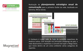 Realização de  planejamento estratégico anual de comunicação  para a primeira Outlet da rede, localizada em Extrema, Minas Gerais. A Centauro é maior rede de lojas de produtos esportivos da América Latina. Com atuação nos principais shoppings do país, a rede desenvolveu e implantou o conceito de Super e Mega Store, que reúne dentro de um único ambiente várias categorias de esportes. 