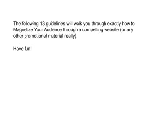 The following 13 guidelines will walk you through exactly how to
Magnetize Your Audience through a compelling website (or any
other promotional material really).
Have fun!
 