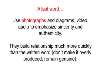A last word…
Use photographs and diagrams, video,
audio to emphasize sincerity and
authenticity.
They build relationship much more quickly
than the written word (don’t make it overly
produced; remain genuine).
 