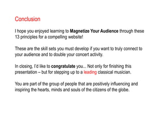 Conclusion
I hope you enjoyed learning to Magnetize Your Audience through these
13 principles for a compelling website!
These are the skill sets you must develop if you want to truly connect to
your audience and to double your concert activity.
In closing, I’d like to congratulate you... Not only for finishing this
presentation – but for stepping up to a leading classical musician.
You are part of the group of people that are positively influencing and
inspiring the hearts, minds and souls of the citizens of the globe.
 