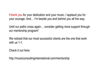 I thank you for your dedication and your music. I applaud you for
your courage. And… I’m beside you and behind you all the way.
Until our paths cross again… consider getting more support through
our mentorship program!
We noticed that our most successful clients are the one that work
with us 1-1.
Check it out here:
http://musicconsultinginternational.com/mentorship
 