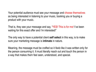Your potential audience must see your message and choose themselves
as being interested in listening to your music, booking you or buying a
product with your music.
That is, they see your message and say, “YES! This is for me! I’ve been
waiting for this exact offer and I’m interested!”
The only way to have a potential client self select in this way, is to make
sure your marketing message is intimate in nature.
Meaning, the message must be crafted so it feels like it was written only for
the person consuming it. It must literally reach out and touch the person in
a way that makes them feel seen, understood, and special.
 