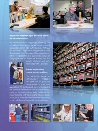 Besondere Anforderungen erfordern beson-
dere Anstrengungen
Wir stehen Ihnen mit langjähriger Erfahrung und
produktivem Engineering zur Verfügung - ob mit
Standardprodukten oder auf individuelle Anfrage.
Wir verste­hen Dinge wie außer­­gewöhnlich hohe
Belastbarkeit oder Montage-, Demontagefreund­
lichkeit von Bauteilen, aber auch die Senkung von
Fertigungskosten als „Dienst am Kunden“ und ent­
wickeln effiziente und tech­
nisch ausgereifte Lösungen.
Special applications
require special solutions
Our extensive range of
RINGFEDER POWER
TRANSMISSION products
can be applied to solve most
applications. We don´t just sell, but by understanding
the individual requirements of our customers (e.g.
loads on the components, easy installation/re-
moval capability and reduction of production costs)
assist you in every step with innovative engineering
to plan efficient and technically mature solutions.
3
 