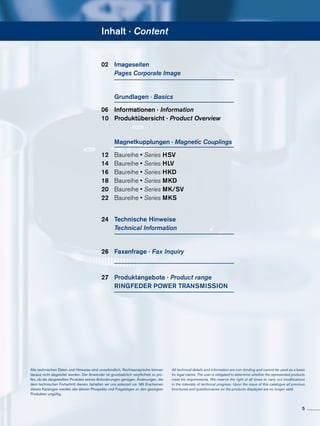Inhalt · Content
02	 Imageseiten
	 Pages Corporate Image
	 Grundlagen · Basics
06	 Informationen · Information
10	 Produktübersicht · Product Overview
	 Magnetkupplungen · Magnetic Couplings
12	 Baureihe • Series HSV
14	 Baureihe • Series HLV
16	 Baureihe • Series HKD
18	 Baureihe • Series MKD
20	 Baureihe • Series MK/SV
22	 Baureihe • Series MKS
24	 Technische Hinweise
	 Technical Information
26	 Faxanfrage · Fax Inquiry
27	 Produktangebote · Product range
	 RINGFEDER POWER TRANSMISSION
Alle technischen Daten und Hin­weise sind unverbindlich. Rechts­ansprüche können
daraus nicht abgeleitet werden. Der Anwender ist grundsätzlich verpflichtet zu prü-
fen, ob die dargestellten Produkte seinen Anforderungen genügen. Änderungen, die
dem technischen Fortschritt dienen, behalten wir uns jederzeit vor. Mit Erscheinen
dieses Kataloges werden alle älteren Prospekte und Fragebögen zu den gezeigten
Produkten ungültig.
All technical details and information are non-binding and cannot be used as a basis
for legal claims. The user is obligated to determine whether the represented products
meet his requirements. We reserve the right at all times to carry out modifications
in the interests of technical progress. Upon the issue of this catalogue all previous
brochures and questionnaires on the products displayed are no longer valid.
5
 