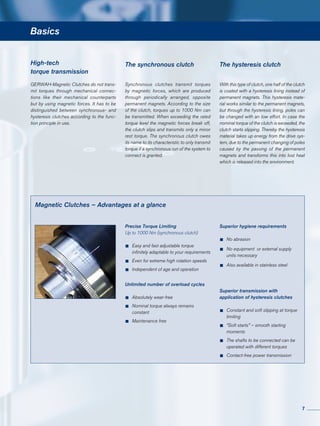Basics
GERWAH-Magnetic Clutches do not trans-
mit torques through mechanical connec-
tions like their mechanical counterparts
but by using magnetic forces. It has to be
distinguished between synchronous- and
hysteresis clutches according to the func-
tion principle in use.
High-tech
torque transmission
With this type of clutch, one half of the clutch
is coated with a hysteresis lining instead of
permanent magnets. This hysteresis mate-
rial works similar to the permanent magnets,
but through the hysteresis lining, poles can
be changed with an low effort. In case the
nominal torque of the clutch is exceeded, the
clutch starts slipping. Thereby the hysteresis
material takes up energy from the drive sys-
tem, due to the permanent changing of poles
caused by the passing of the permanent
magnets and transforms this into lost heat
which is released into the environment.
Synchronous clutches transmit torques
by magnetic forces, which are produced
through periodically arranged, opposite
permanent magnets. According to the size
of the clutch, torques up to 1000 Nm can
be transmitted. When exceeding the rated
torque level the magnetic forces break off,
the clutch slips and transmits only a minor
rest torque. The synchronous clutch owes
its name to its characteristic to only transmit
torque if a synchronous run of the system to
connect is granted.
The synchronous clutch The hysteresis clutch
Magnetic Clutches – Advantages at a glance
Precise Torque Limiting
Up to 1000 Nm (synchronous clutch)
•	Easy and fast adjustable torque
	 infinitely adaptable to your requirements
•	Even for extreme high rotation speeds
•	Independent of age and operation
Unlimited number of overload cycles
•	Absolutely wear-free
•	Nominal torque always remains
	constant
•	Maintenance free
Superior hygiene requirements
•	No abrasion
•	No equipment or external supply
	 units necessary
•	Also available in stainless steel
Superior transmission with
application of hysteresis clutches
•	Constant and soft slipping at torque
	limiting
•	“Soft starts” – smooth starting
	moments
•	The shafts to be connected can be
	 operated with different torques
•	Contact-free power transmission
7
 