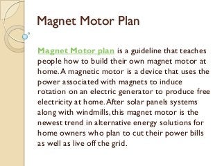 Magnet Motor Plan
Magnet Motor plan is a guideline that teaches
people how to build their own magnet motor at
home.A magnetic motor is a device that uses the
power associated with magnets to induce
rotation on an electric generator to produce free
electricity at home.After solar panels systems
along with windmills,this magnet motor is the
newest trend in alternative energy solutions for
home owners who plan to cut their power bills
as well as live off the grid.
 