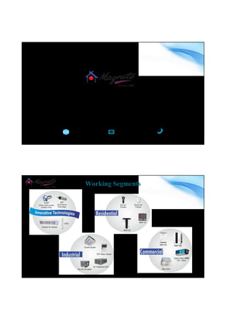 Magneto Environmental Grouppe
Magneto Environmental Grouppe, since its inception in 1980, has been committed to improving
human lifestyle and comfort by offering innovative products and reliable services in the fields of
Cooling, Heating, Air Purification and Environment. Our products are designed by a team of
scientists, engineers and artists. Our product are technologically superior and aesthetically
appealing.
+91 9582215203www.magneto.in Cleanair@magneto.in
www.magneto.in
Working Segments
www.magneto.in
 