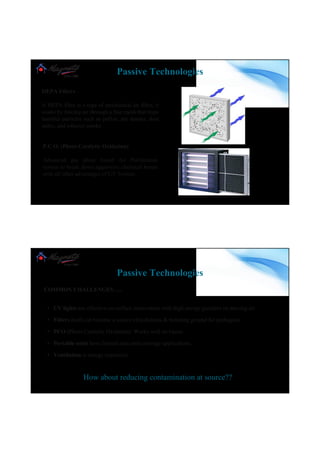 HEPA Filters
A HEPA filter is a type of mechanical air filter; it
works by forcing air through a fine mesh that traps
harmful particles such as pollen, pet dander, dust
mites, and tobacco smoke
P.C.O. (Photo Catalytic Oxidation)
Advanced gas phase based Air Purification
system to break down aggressive chemical bonds
with all other advantages of UV System.
Passive Technologies
www.magneto.in
COMMON CHALLENGES…..
• UV lights are effective on surface inactivation with high energy guzzlers on moving air
• Filters itself can become a source of pollutants & breeding ground for pathogens
• PCO (Photo Catalytic Oxidation) Works well on Gases
• Portable units have limited area and coverage applications.
• Ventilation is energy expensive
How about reducing contamination at source??
Passive Technologies
www.magneto.in
 