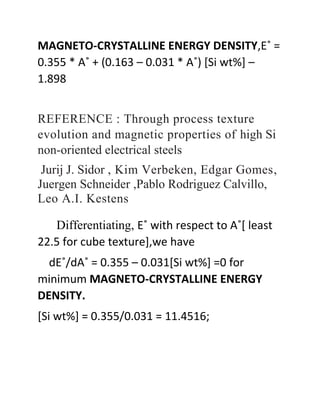 MAGNETO-CRYSTALLINE ENERGY DENSITY,E˚ =
0.355 * A˚ + (0.163 – 0.031 * A˚) [Si wt%] –
1.898
REFERENCE : Through process texture
evolution and magnetic properties of high Si
non-oriented electrical steels
Jurij J. Sidor , Kim Verbeken, Edgar Gomes,
Juergen Schneider ,Pablo Rodriguez Calvillo,
Leo A.I. Kestens
Differentiating, E˚ with respect to A˚[ least
22.5 for cube texture],we have
dE˚/dA˚ = 0.355 – 0.031[Si wt%] =0 for
minimum MAGNETO-CRYSTALLINE ENERGY
DENSITY.
[Si wt%] = 0.355/0.031 = 11.4516;
 
