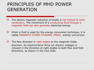 PRINCIPLES OF MHD POWER
GENERATION

   The electro magnetic induction principle is not limited to solid
    conductors. The movement of a conducting fluid through a
    magnetic field can also generate electrical energy.

   When a fluid is used for the energy conversion technique, it is
    called MAGNETO HYDRO DYNAMIC (MHD), energy conversion.

   The flow direction is right angles to the magnetic fields
    direction. An electromotive force (or electric voltage) is
    induced in the direction at right angles to both flow and field
    directions, as shown in the next slide.
 