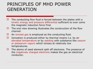 PRINCIPLES OF MHD POWER
GENERATION

   The conducting flow fluid is forced between the plates with a
    kinetic energy and pressure differential sufficient to over come
    the magnetic induction force Find.
   The end view drawing illustrates the construction of the flow
    channel.
   An ionized gas is employed as the conducting fluid.
   Ionization is produced either by thermal means I.e. by an
    elevated temperature or by seeding with substance like cesium
    or potassium vapors which ionizes at relatively low
    temperatures.
   The atoms of seed element split off electrons. The presence of
    the negatively charged electrons makes the gas an electrical
    conductor.
 