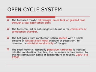 OPEN CYCLE SYSTEM
   The fuel used maybe oil through an oil tank or gasified coal
    through a coal gasification plant

   The fuel (coal, oil or natural gas) is burnt in the combustor or
    combustion chamber.

   The hot gases from combustor is then seeded with a small
    amount of ionized alkali metal (cesium or potassium) to
    increase the electrical conductivity of the gas.

   The seed material, generally potassium carbonate is injected
    into the combustion chamber, the potassium is then ionized by
    the hot combustion gases at temperature of roughly 2300’ c to
    2700’c.
 
