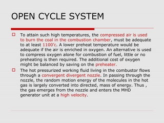 OPEN CYCLE SYSTEM
   To attain such high temperatures, the compressed air is used
    to burn the coal in the combustion chamber, must be adequate
    to at least 1100’c. A lower preheat temperature would be
    adequate if the air is enriched in oxygen. An alternative is used
    to compress oxygen alone for combustion of fuel, little or no
    preheating is then required. The additional cost of oxygen
    might be balanced by saving on the preheater.
   The hot pressurized working fluid living in the combustor flows
    through a convergent divergent nozzle. In passing through the
    nozzle, the random motion energy of the molecules in the hot
    gas is largely converted into directed, mass of energy. Thus ,
    the gas emerges from the nozzle and enters the MHD
    generator unit at a high velocity.
 