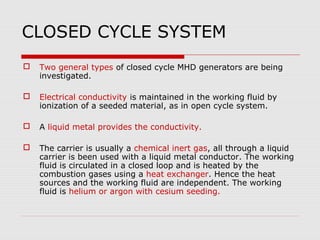 CLOSED CYCLE SYSTEM
   Two general types of closed cycle MHD generators are being
    investigated.

   Electrical conductivity is maintained in the working fluid by
    ionization of a seeded material, as in open cycle system.

   A liquid metal provides the conductivity.

   The carrier is usually a chemical inert gas, all through a liquid
    carrier is been used with a liquid metal conductor. The working
    fluid is circulated in a closed loop and is heated by the
    combustion gases using a heat exchanger. Hence the heat
    sources and the working fluid are independent. The working
    fluid is helium or argon with cesium seeding.
 