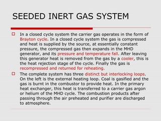 SEEDED INERT GAS SYSTEM

   In a closed cycle system the carrier gas operates in the form of
    Brayton cycle. In a closed cycle system the gas is compressed
    and heat is supplied by the source, at essentially constant
    pressure, the compressed gas then expands in the MHD
    generator, and its pressure and temperature fall. After leaving
    this generator heat is removed from the gas by a cooler, this is
    the heat rejection stage of the cycle. Finally the gas is
    recompressed and returned for reheating.
   The complete system has three distinct but interlocking loops.
    On the left is the external heating loop. Coal is gasified and the
    gas is burnt in the combustor to provide heat. In the primary
    heat exchanger, this heat is transferred to a carrier gas argon
    or helium of the MHD cycle. The combustion products after
    passing through the air preheated and purifier are discharged
    to atmosphere.
 