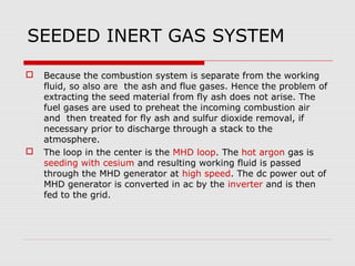 SEEDED INERT GAS SYSTEM

   Because the combustion system is separate from the working
    fluid, so also are the ash and flue gases. Hence the problem of
    extracting the seed material from fly ash does not arise. The
    fuel gases are used to preheat the incoming combustion air
    and then treated for fly ash and sulfur dioxide removal, if
    necessary prior to discharge through a stack to the
    atmosphere.
   The loop in the center is the MHD loop. The hot argon gas is
    seeding with cesium and resulting working fluid is passed
    through the MHD generator at high speed. The dc power out of
    MHD generator is converted in ac by the inverter and is then
    fed to the grid.
 