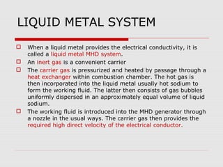 LIQUID METAL SYSTEM
   When a liquid metal provides the electrical conductivity, it is
    called a liquid metal MHD system.
   An inert gas is a convenient carrier
   The carrier gas is pressurized and heated by passage through a
    heat exchanger within combustion chamber. The hot gas is
    then incorporated into the liquid metal usually hot sodium to
    form the working fluid. The latter then consists of gas bubbles
    uniformly dispersed in an approximately equal volume of liquid
    sodium.
   The working fluid is introduced into the MHD generator through
    a nozzle in the usual ways. The carrier gas then provides the
    required high direct velocity of the electrical conductor.
 