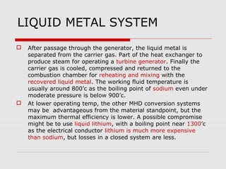 LIQUID METAL SYSTEM
   After passage through the generator, the liquid metal is
    separated from the carrier gas. Part of the heat exchanger to
    produce steam for operating a turbine generator. Finally the
    carrier gas is cooled, compressed and returned to the
    combustion chamber for reheating and mixing with the
    recovered liquid metal. The working fluid temperature is
    usually around 800’c as the boiling point of sodium even under
    moderate pressure is below 900’c.
   At lower operating temp, the other MHD conversion systems
    may be advantageous from the material standpoint, but the
    maximum thermal efficiency is lower. A possible compromise
    might be to use liquid lithium, with a boiling point near 1300’c
    as the electrical conductor lithium is much more expensive
    than sodium, but losses in a closed system are less.
 