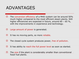 ADVANTAGES
   The conversion efficiency of a MHD system can be around 50%
    much higher compared to the most efficient steam plants. Still
    higher efficiencies are expected in future, around 60 – 65 %,
    with the improvements in experience and technology.

   Large amount of power is generated.

   It has no moving parts, so more reliable.

   The closed cycle system produces power, free of pollution.

   It has ability to reach the full power level as soon as started.

   The size if the plant is considerably smaller than conventional
    fossil fuel plants.
 
