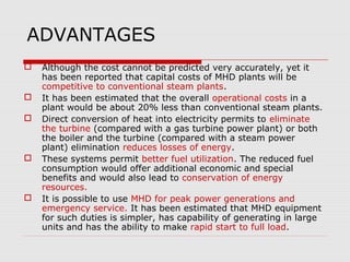 ADVANTAGES
   Although the cost cannot be predicted very accurately, yet it
    has been reported that capital costs of MHD plants will be
    competitive to conventional steam plants.
   It has been estimated that the overall operational costs in a
    plant would be about 20% less than conventional steam plants.
   Direct conversion of heat into electricity permits to eliminate
    the turbine (compared with a gas turbine power plant) or both
    the boiler and the turbine (compared with a steam power
    plant) elimination reduces losses of energy.
   These systems permit better fuel utilization. The reduced fuel
    consumption would offer additional economic and special
    benefits and would also lead to conservation of energy
    resources.
   It is possible to use MHD for peak power generations and
    emergency service. It has been estimated that MHD equipment
    for such duties is simpler, has capability of generating in large
    units and has the ability to make rapid start to full load.
 