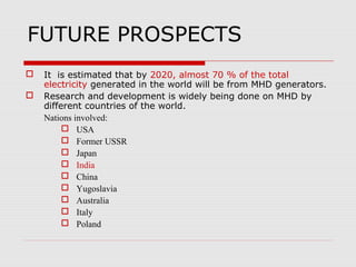 FUTURE PROSPECTS
   It is estimated that by 2020, almost 70 % of the total
    electricity generated in the world will be from MHD generators.
   Research and development is widely being done on MHD by
    different countries of the world.
    Nations involved:
          USA
          Former USSR
          Japan
          India
          China
          Yugoslavia
          Australia
          Italy
          Poland
 