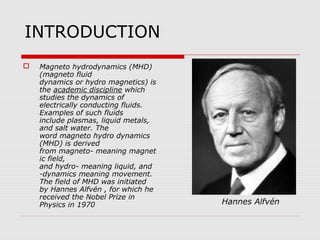 INTRODUCTION
   Magneto hydrodynamics (MHD)
    (magneto fluid
    dynamics or hydro magnetics) is
    the academic discipline which
    studies the dynamics of
    electrically conducting fluids.
    Examples of such fluids
    include plasmas, liquid metals,
    and salt water. The
    word magneto hydro dynamics
    (MHD) is derived
    from magneto- meaning magnet
    ic field,
    and hydro- meaning liquid, and
    -dynamics meaning movement.
    The field of MHD was initiated
    by Hannes Alfvén , for which he
    received the Nobel Prize in
    Physics in 1970                   Hannes Alfvén
 
