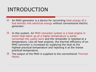 INTRODUCTION
   An MHD generator is a device for converting heat energy of a
    fuel directly into electrical energy without conventional electric
    generator.

   In this system. An MHD converter system is a heat engine in
    which heat taken up at a higher temperature is partly
    converted into useful work and the remainder is rejected at a
    temperature. Like all heat engines, the thermal efficiency of an
    MHD converter is increased by supplying the heat at the
    highest practical temperature and rejecting it at the lowest
    practical temperature.
   The output of the MHD is supplied to the conventional Thermal
    Plants.
 