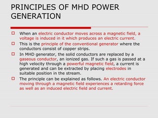 PRINCIPLES OF MHD POWER
GENERATION

   When an electric conductor moves across a magnetic field, a
    voltage is induced in it which produces an electric current.
   This is the principle of the conventional generator where the
    conductors consist of copper strips.
   In MHD generator, the solid conductors are replaced by a
    gaseous conductor, an ionized gas. If such a gas is passed at a
    high velocity through a powerful magnetic field, a current is
    generated and can be extracted by placing electrodes in
    suitable position in the stream.
   The principle can be explained as follows. An electric conductor
    moving through a magnetic field experiences a retarding force
    as well as an induced electric field and current.
 