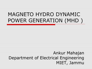 MAGNETO HYDRO DYNAMIC
POWER GENERATION (MHD )




                     Ankur Mahajan
Department of Electrical Engineering
                       MIET, Jammu
 