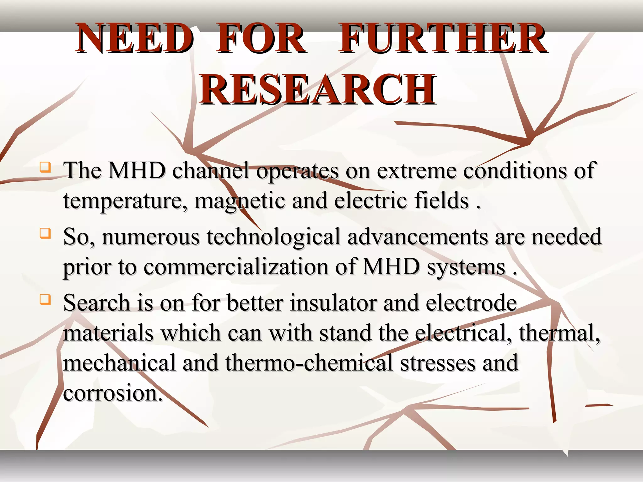 NEED FOR FURTHERNEED FOR FURTHER
RESEARCHRESEARCH
 The MHD channel operates on extreme conditions ofThe MHD channel operates on extreme conditions of
temperature, magnetic and electric fields .temperature, magnetic and electric fields .
 So, numerous technological advancements are neededSo, numerous technological advancements are needed
prior to commercialization of MHD systems .prior to commercialization of MHD systems .
 Search is on for better insulator and electrodeSearch is on for better insulator and electrode
materials which can with stand the electrical, thermal,materials which can with stand the electrical, thermal,
mechanical and thermo-chemical stresses andmechanical and thermo-chemical stresses and
corrosion.corrosion.
 