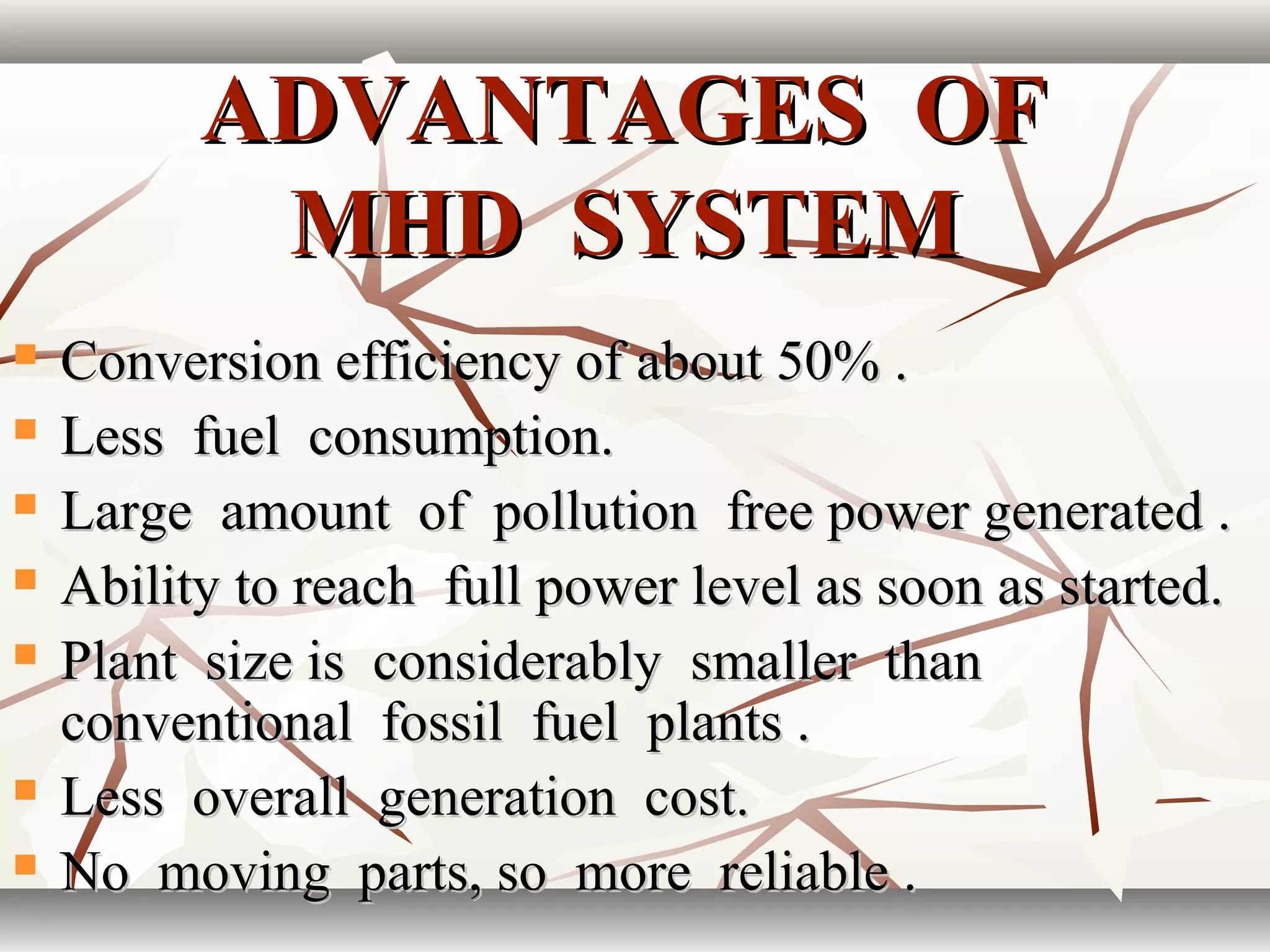 ADVANTAGES OFADVANTAGES OF
MHD SYSTEMMHD SYSTEM
 Conversion efficiency of about 50% .Conversion efficiency of about 50% .
 Less fuel consumption.Less fuel consumption.
 Large amount of pollution free power generated .Large amount of pollution free power generated .
 Ability to reach full power level as soon as started.Ability to reach full power level as soon as started.
 Plant size is considerably smaller thanPlant size is considerably smaller than
conventional fossil fuel plants .conventional fossil fuel plants .
 Less overall generation cost.Less overall generation cost.
 No moving parts, so more reliable .No moving parts, so more reliable .
 