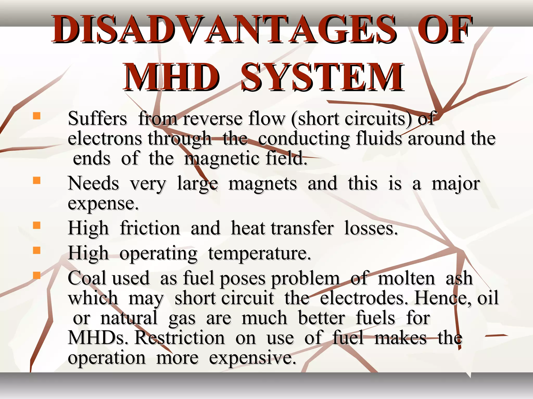DISADVANTAGES OFDISADVANTAGES OF
MHD SYSTEMMHD SYSTEM
 Suffers from reverse flow (short circuits) ofSuffers from reverse flow (short circuits) of
electrons through the conducting fluids around theelectrons through the conducting fluids around the
ends of the magnetic field.ends of the magnetic field.
 Needs very large magnets and this is a majorNeeds very large magnets and this is a major
expense.expense.
 High friction and heat transfer losses.High friction and heat transfer losses.
 High operating temperature.High operating temperature.
 Coal used as fuel poses problem of molten ashCoal used as fuel poses problem of molten ash
which may short circuit the electrodes. Hence, oilwhich may short circuit the electrodes. Hence, oil
or natural gas are much better fuels foror natural gas are much better fuels for
MHDs. Restriction on use of fuel makes theMHDs. Restriction on use of fuel makes the
operation more expensive.operation more expensive.
 