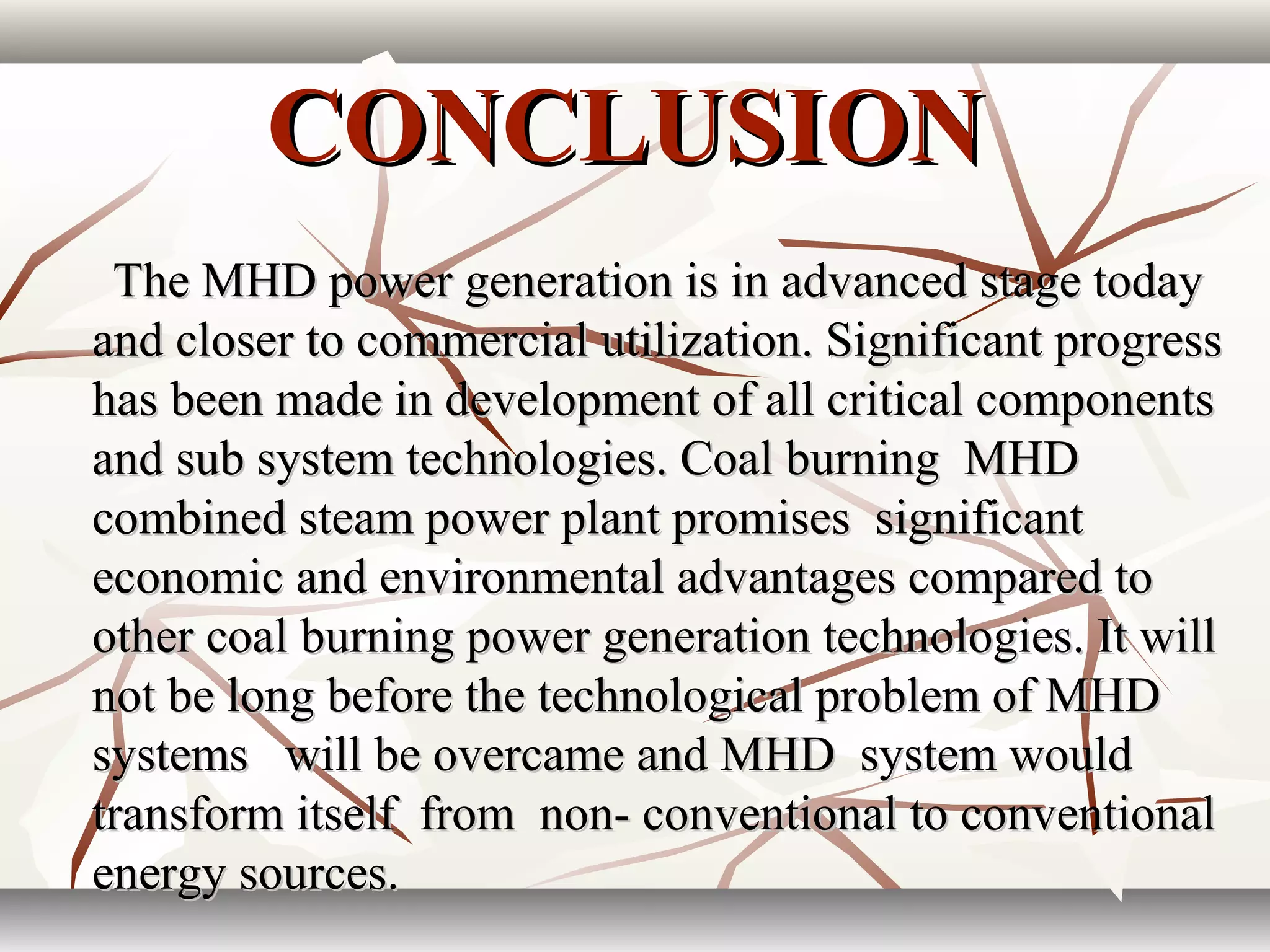 CONCLUSIONCONCLUSION
The MHD power generation is in advanced stage todayThe MHD power generation is in advanced stage today
and closer to commercial utilization. Significant progressand closer to commercial utilization. Significant progress
has been made in development of all critical componentshas been made in development of all critical components
and sub system technologies. Coal burning MHDand sub system technologies. Coal burning MHD
combined steam power plant promises significantcombined steam power plant promises significant
economic and environmental advantages compared toeconomic and environmental advantages compared to
other coal burning power generation technologies. It willother coal burning power generation technologies. It will
not be long before the technological problem of MHDnot be long before the technological problem of MHD
systems will be overcame and MHD system wouldsystems will be overcame and MHD system would
transform itself from non- conventional to conventionaltransform itself from non- conventional to conventional
energy sources.energy sources.
 