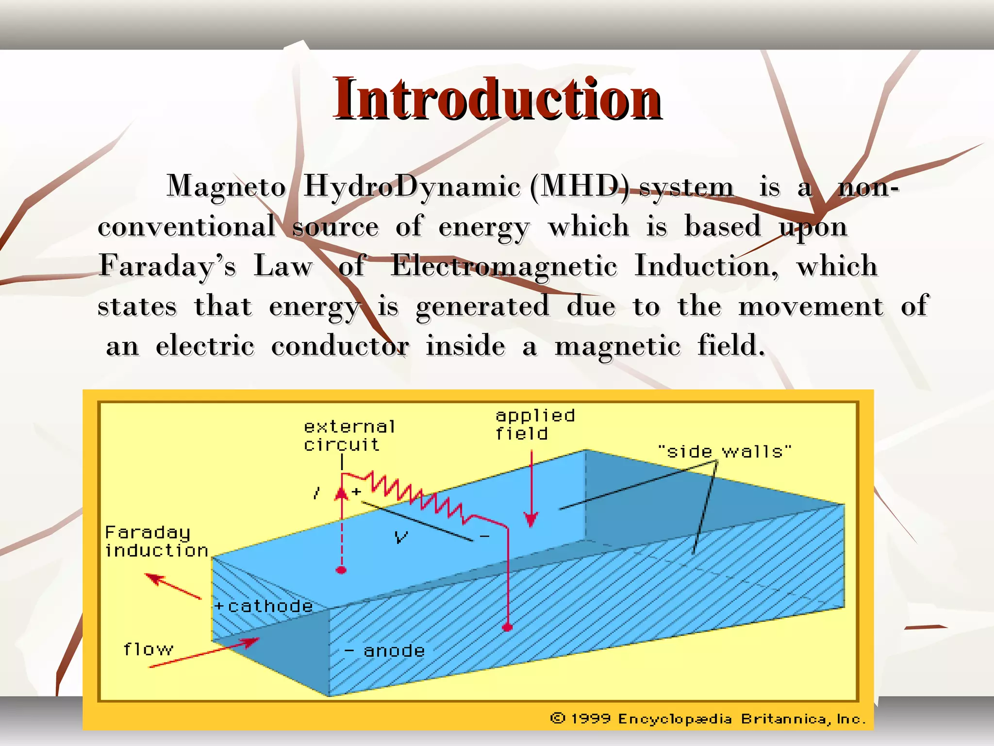 IntroductionIntroduction
Magneto HydroDynamic (MHD) system is a non-Magneto HydroDynamic (MHD) system is a non-
conventional source of energy which is based uponconventional source of energy which is based upon
Faraday’s Law of Electromagnetic Induction, whichFaraday’s Law of Electromagnetic Induction, which
states that energy is generated due to the movement ofstates that energy is generated due to the movement of
an electric conductor inside a magnetic field.an electric conductor inside a magnetic field.
 