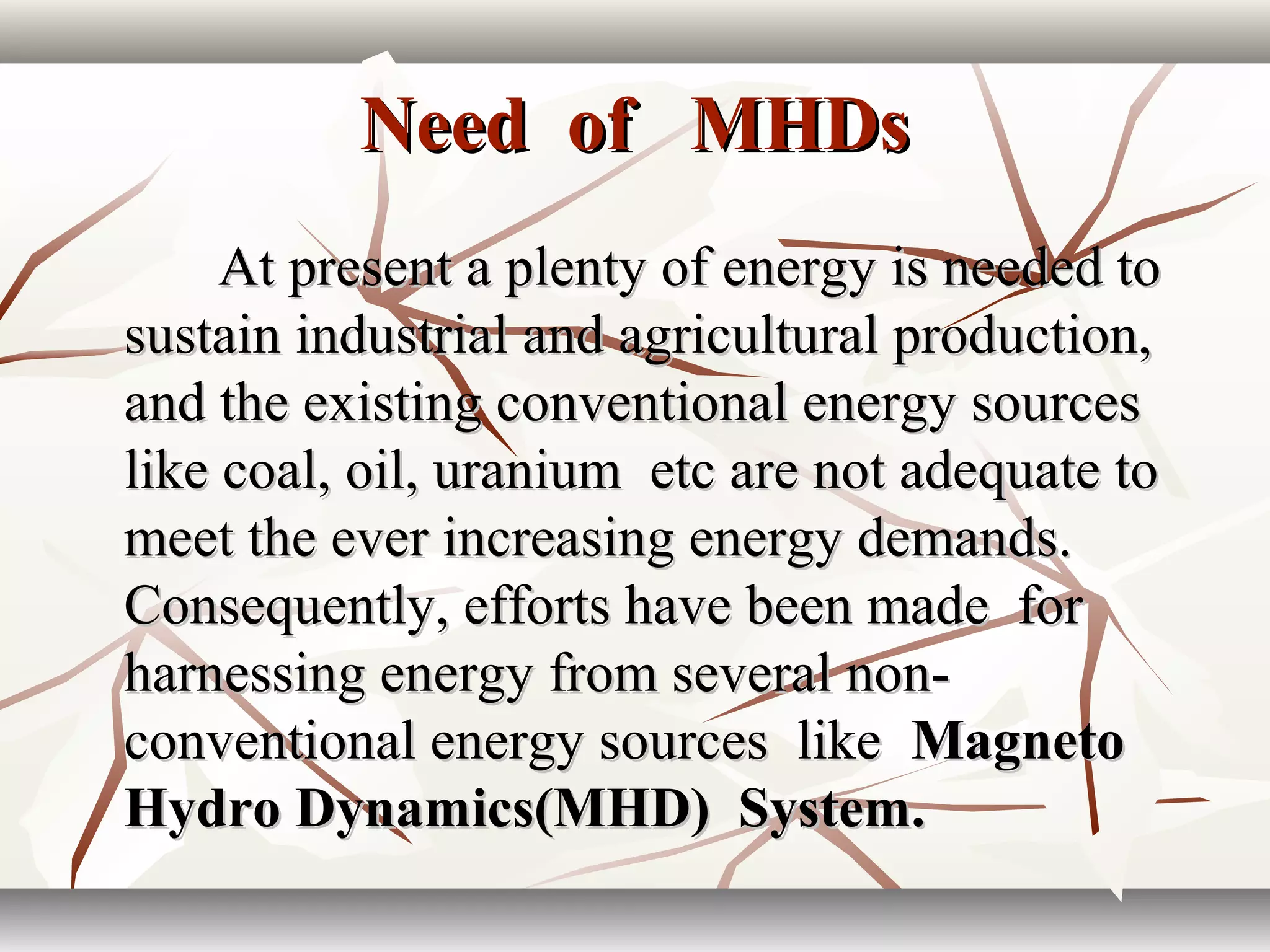 Need of MHDsNeed of MHDs
At present a plenty of energy is needed toAt present a plenty of energy is needed to
sustain industrial and agricultural production,sustain industrial and agricultural production,
and the existing conventional energy sourcesand the existing conventional energy sources
like coal, oil, uranium etc are not adequate tolike coal, oil, uranium etc are not adequate to
meet the ever increasing energy demands.meet the ever increasing energy demands.
Consequently, efforts have been made forConsequently, efforts have been made for
harnessing energy from several non-harnessing energy from several non-
conventional energy sources likeconventional energy sources like MagnetoMagneto
Hydro Dynamics(MHD) System.Hydro Dynamics(MHD) System.
 