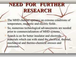 NEED FOR FURTHERNEED FOR FURTHER
RESEARCHRESEARCH
 The MHD channel operates on extreme conditions ofThe MHD channel operates on extreme conditions of
temperature, magnetic and electric fields .temperature, magnetic and electric fields .
 So, numerous technological advancements are neededSo, numerous technological advancements are needed
prior to commercialization of MHD systems .prior to commercialization of MHD systems .
 Search is on for better insulator and electrodeSearch is on for better insulator and electrode
materials which can with stand the electrical, thermal,materials which can with stand the electrical, thermal,
mechanical and thermo-chemical stresses andmechanical and thermo-chemical stresses and
corrosion.corrosion.
 