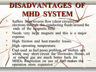 DISADVANTAGES OFDISADVANTAGES OF
MHD SYSTEMMHD SYSTEM
 Suffers from reverse flow (short circuits) ofSuffers from reverse flow (short circuits) of
electrons through the conducting fluids around theelectrons through the conducting fluids around the
ends of the magnetic field.ends of the magnetic field.
 Needs very large magnets and this is a majorNeeds very large magnets and this is a major
expense.expense.
 High friction and heat transfer losses.High friction and heat transfer losses.
 High operating temperature.High operating temperature.
 Coal used as fuel poses problem of molten ashCoal used as fuel poses problem of molten ash
which may short circuit the electrodes. Hence, oilwhich may short circuit the electrodes. Hence, oil
or natural gas are much better fuels foror natural gas are much better fuels for
MHDs. Restriction on use of fuel makes theMHDs. Restriction on use of fuel makes the
operation more expensive.operation more expensive.
 