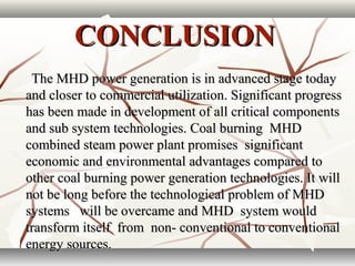 CONCLUSIONCONCLUSION
The MHD power generation is in advanced stage todayThe MHD power generation is in advanced stage today
and closer to commercial utilization. Significant progressand closer to commercial utilization. Significant progress
has been made in development of all critical componentshas been made in development of all critical components
and sub system technologies. Coal burning MHDand sub system technologies. Coal burning MHD
combined steam power plant promises significantcombined steam power plant promises significant
economic and environmental advantages compared toeconomic and environmental advantages compared to
other coal burning power generation technologies. It willother coal burning power generation technologies. It will
not be long before the technological problem of MHDnot be long before the technological problem of MHD
systems will be overcame and MHD system wouldsystems will be overcame and MHD system would
transform itself from non- conventional to conventionaltransform itself from non- conventional to conventional
energy sources.energy sources.
 