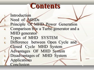 ContentsContents
1.1. IntroductionIntroduction
2.2. Need of MHDsNeed of MHDs
3.3. Principle Of MHD Power GenerationPrinciple Of MHD Power Generation
4.4. Comparison b/w a Turbo generator and aComparison b/w a Turbo generator and a
MHD generatorMHD generator
5.5. Types of MHD SYSTEMTypes of MHD SYSTEM
6.6. Difference between Open Cycle andDifference between Open Cycle and
Closed Cycle MHD SystemClosed Cycle MHD System
7.7. Advantages OF MHD SystemAdvantages OF MHD System
8.8. Disadvantages of MHD SystemDisadvantages of MHD System
9.9. ApplicationsApplications
10.10. ConclusionConclusion
 