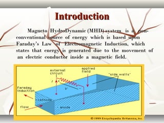 IntroductionIntroduction
Magneto HydroDynamic (MHD) system is a non-Magneto HydroDynamic (MHD) system is a non-
conventional source of energy which is based uponconventional source of energy which is based upon
Faraday’s Law of Electromagnetic Induction, whichFaraday’s Law of Electromagnetic Induction, which
states that energy is generated due to the movement ofstates that energy is generated due to the movement of
an electric conductor inside a magnetic field.an electric conductor inside a magnetic field.
 