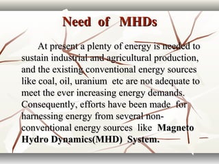 Need of MHDsNeed of MHDs
At present a plenty of energy is needed toAt present a plenty of energy is needed to
sustain industrial and agricultural production,sustain industrial and agricultural production,
and the existing conventional energy sourcesand the existing conventional energy sources
like coal, oil, uranium etc are not adequate tolike coal, oil, uranium etc are not adequate to
meet the ever increasing energy demands.meet the ever increasing energy demands.
Consequently, efforts have been made forConsequently, efforts have been made for
harnessing energy from several non-harnessing energy from several non-
conventional energy sources likeconventional energy sources like MagnetoMagneto
Hydro Dynamics(MHD) System.Hydro Dynamics(MHD) System.
 